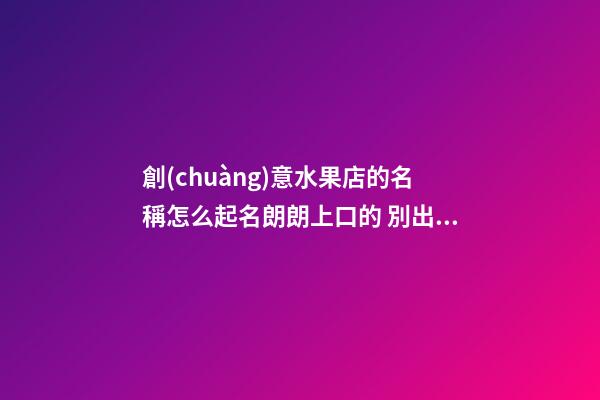 創(chuàng)意水果店的名稱怎么起名朗朗上口的 別出心裁的水果店名字取名大全